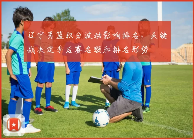 辽宁男篮积分波动影响排名，关键战决定季后赛名额和排名形势