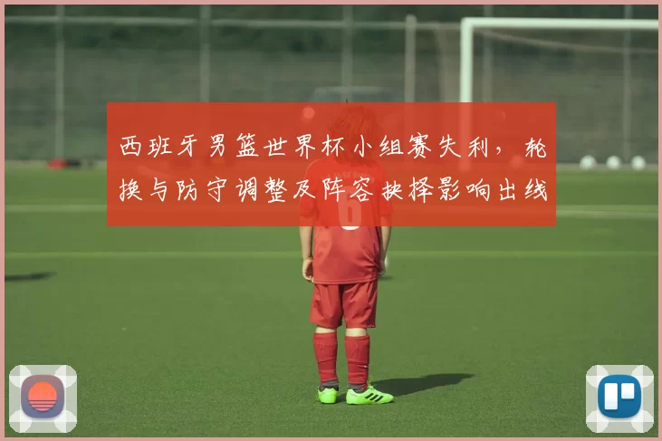 西班牙男篮世界杯小组赛失利，轮换与防守调整及阵容抉择影响出线形势