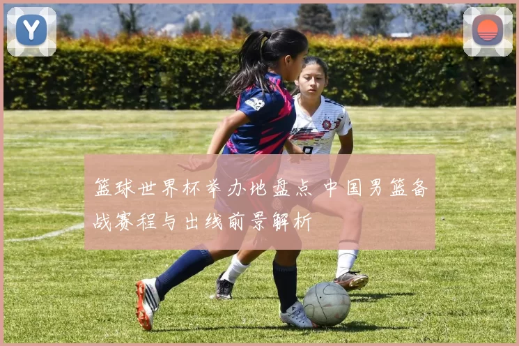 篮球世界杯举办地盘点 中国男篮备战赛程与出线前景解析