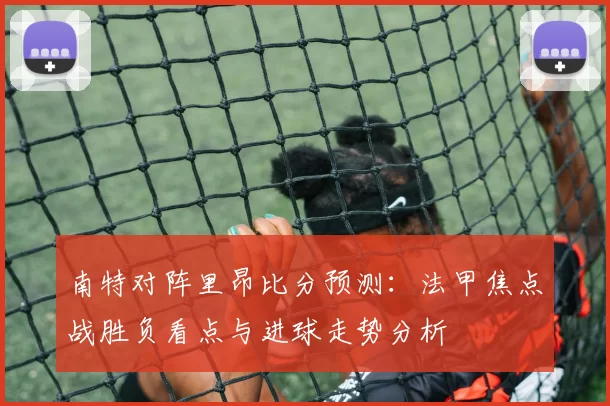 南特对阵里昂比分预测：法甲焦点战胜负看点与进球走势分析