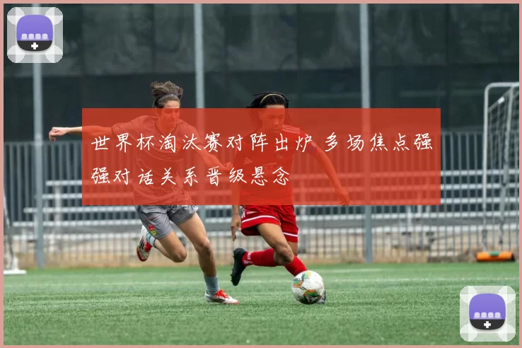世界杯淘汰赛对阵出炉 多场焦点强强对话关系晋级悬念