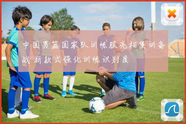 中国男篮国家队训练服亮相集训备战 新款式强化训练识别度