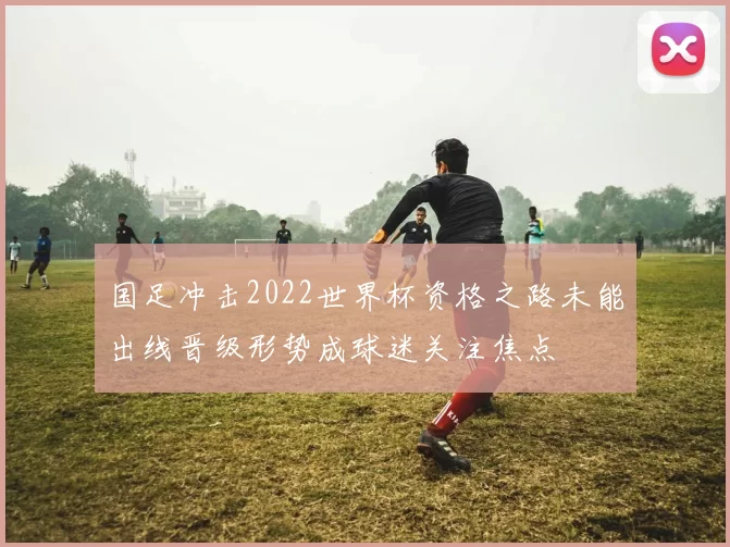 国足冲击2022世界杯资格之路未能出线晋级形势成球迷关注焦点