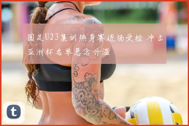 国足U23集训热身赛连场受检 冲击亚洲杯名单悬念升温