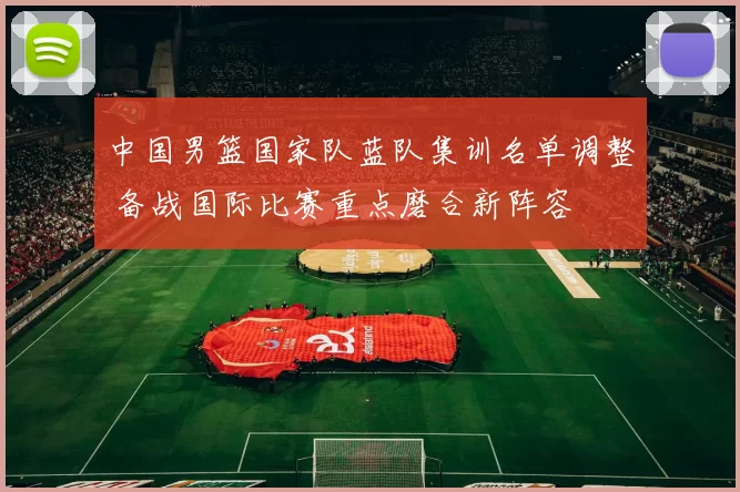 中国男篮国家队蓝队集训名单调整 备战国际比赛重点磨合新阵容