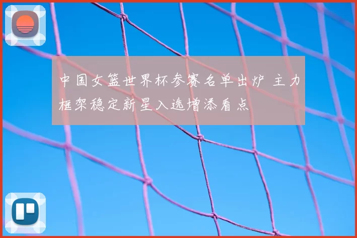 中国女篮世界杯参赛名单出炉 主力框架稳定新星入选增添看点