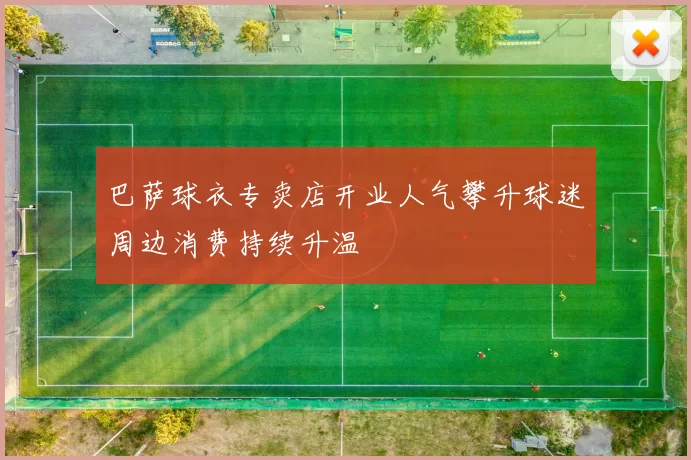 巴萨球衣专卖店开业人气攀升球迷周边消费持续升温