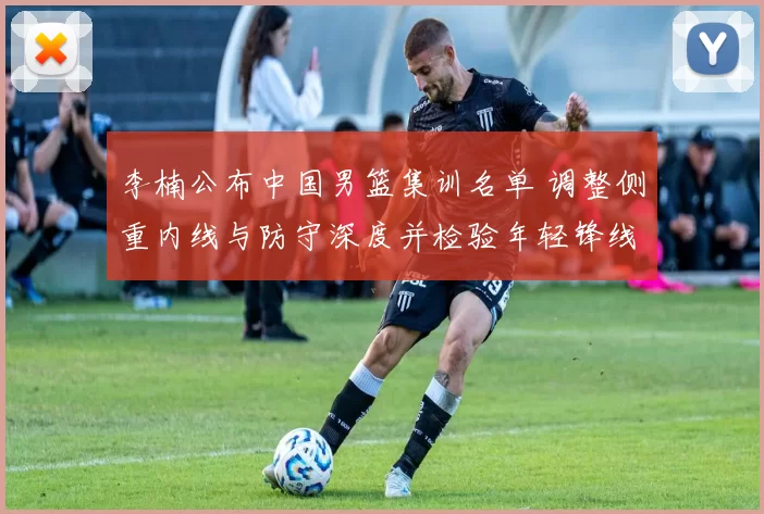 李楠公布中国男篮集训名单 调整侧重内线与防守深度并检验年轻锋线