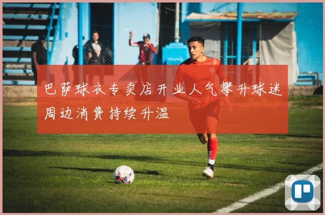 巴萨球衣专卖店开业人气攀升球迷周边消费持续升温
