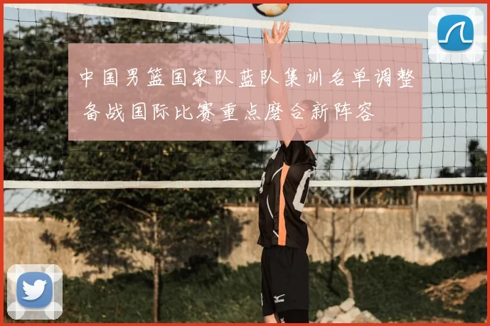 中国男篮国家队蓝队集训名单调整 备战国际比赛重点磨合新阵容