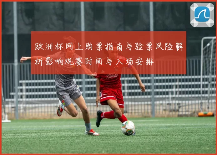 欧洲杯网上购票指南与验票风险解析影响观赛时间与入场安排