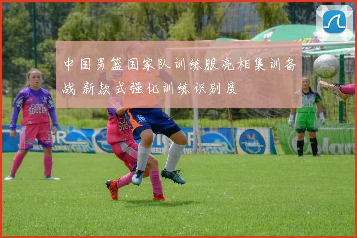 中国男篮国家队训练服亮相集训备战 新款式强化训练识别度