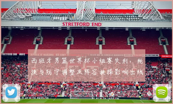 西班牙男篮世界杯小组赛失利,轮换与防守调整及阵容抉择影响出线形势