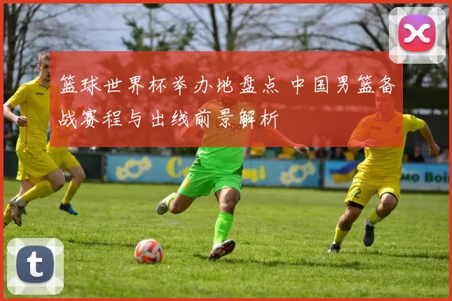 篮球世界杯举办地盘点 中国男篮备战赛程与出线前景解析