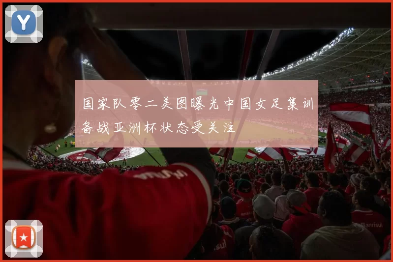 国家队零二美图曝光中国女足集训备战亚洲杯状态受关注