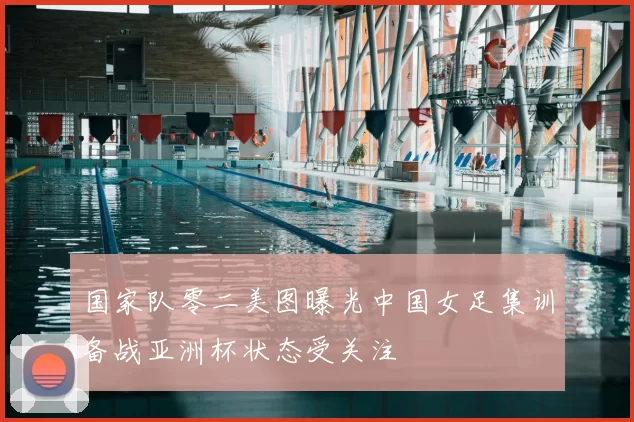 国家队零二美图曝光中国女足集训备战亚洲杯状态受关注