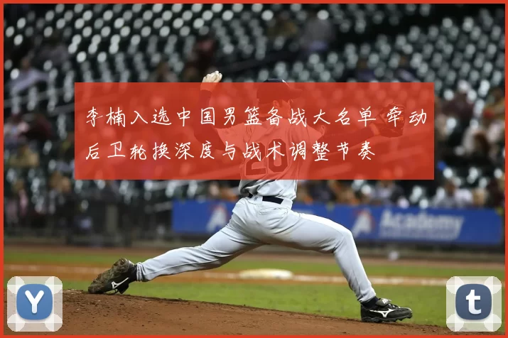 李楠入选中国男篮备战大名单 牵动后卫轮换深度与战术调整节奏