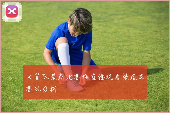 火箭队最新比赛线直播观看渠道及赛况分析