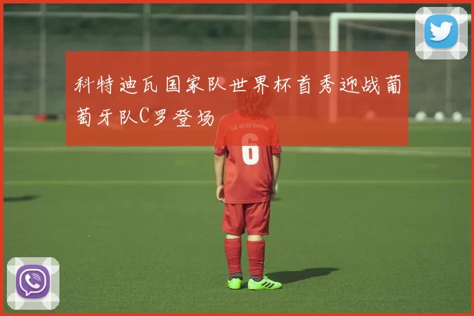 科特迪瓦国家队世界杯首秀迎战葡萄牙队C罗登场