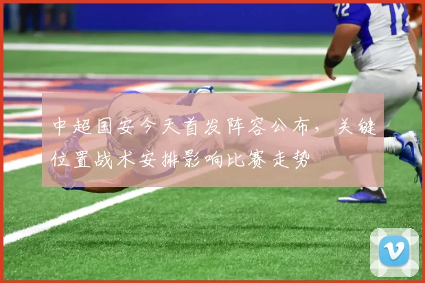 中超国安今天首发阵容公布，关键位置战术安排影响比赛走势