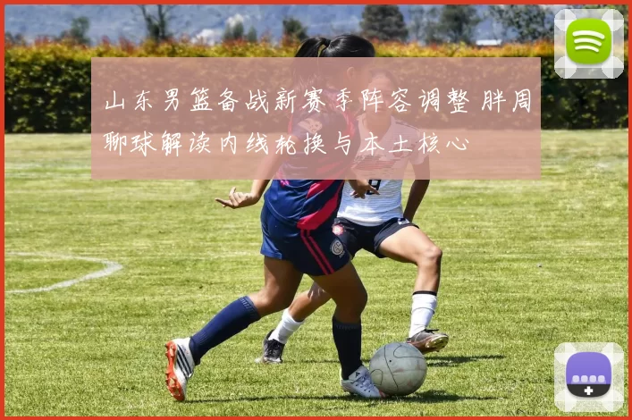 山东男篮备战新赛季阵容调整 胖周聊球解读内线轮换与本土核心