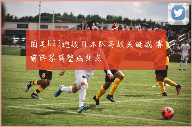 国足U23迎战日本队备战关键战 赛前阵容调整成焦点