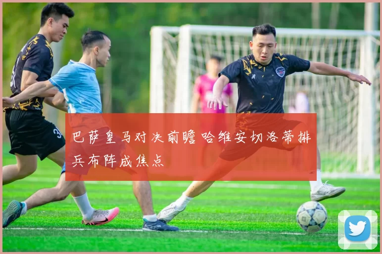 巴萨皇马对决前瞻 哈维安切洛蒂排兵布阵成焦点