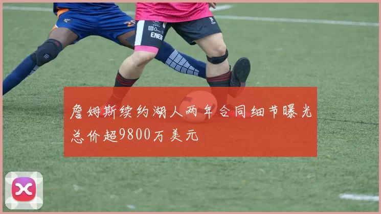 詹姆斯续约湖人两年合同细节曝光总价超9800万美元