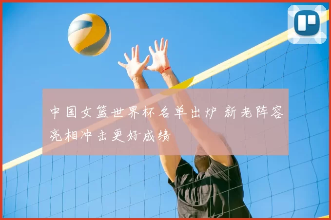 中国女篮世界杯名单出炉 新老阵容亮相冲击更好成绩