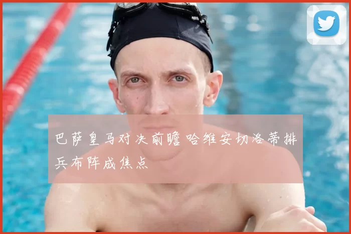 巴萨皇马对决前瞻 哈维安切洛蒂排兵布阵成焦点