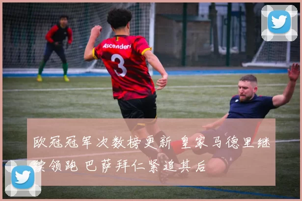 欧冠冠军次数榜更新 皇家马德里继续领跑 巴萨拜仁紧追其后